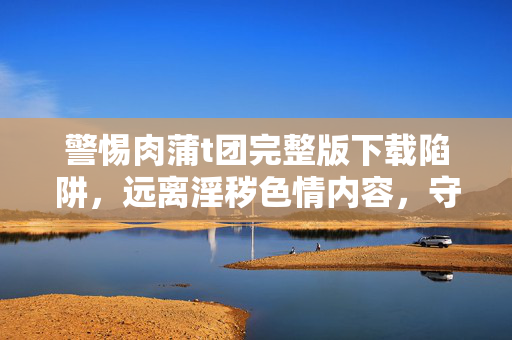 警惕肉蒲t团完整版下载陷阱,远离淫秽色情内容,守护清朗网络空间,警惕非法下载陷阱,远离色情内容,守护清朗网络空间 警惕肉蒲t团完整版下载陷阱,远离淫秽色情内容,守护清朗网络空间,警惕非法下载陷阱,远离色情内容,守护清朗网络空间