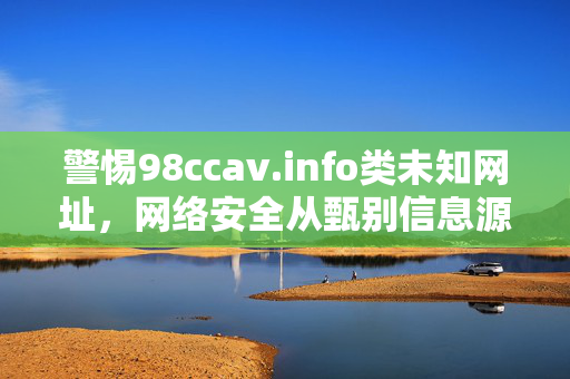 警惕98ccav.info类未知网址,网络安全从甄别信息源开始,警惕未知网址,网络安全从甄别信息源开始 警惕98ccav.info类未知网址,网络安全从甄别信息源开始,警惕未知网址,网络安全从甄别信息源开始
