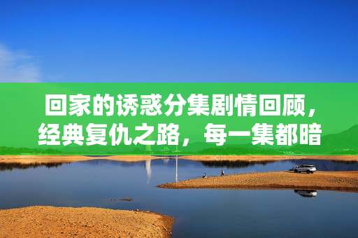 回家的诱惑分集剧情回顾,经典复仇之路,每一集都暗藏反转,回家的诱惑分集回顾,经典复仇之路,每集暗藏反转 回家的诱惑分集剧情回顾,经典复仇之路,每一集都暗藏反转,回家的诱惑分集回顾,经典复仇之路,每集暗藏反转