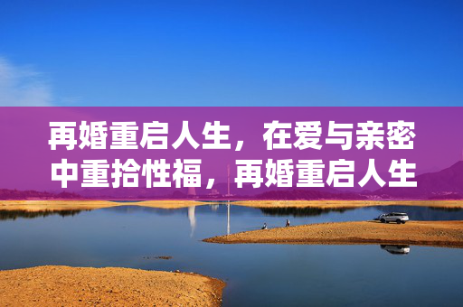 再婚重启人生，在爱与亲密中重拾性福，再婚重启人生，在爱与亲密中重拾性福