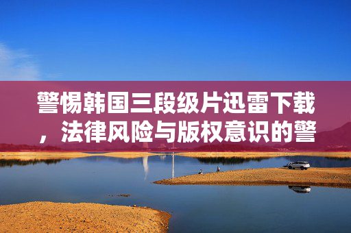 警惕韩国三段级片迅雷下载，法律风险与版权意识的警示，警惕韩国三段级片迅雷下载，法律风险与版权意识警示