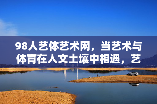 98人艺体艺术网,当艺术与体育在人文土壤中相遇,艺术与体育在人文土壤中相遇 98人艺体艺术网,当艺术与体育在人文土壤中相遇,艺术与体育在人文土壤中相遇