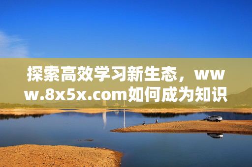 探索高效学习新生态,www.8x5x.com如何成为知识获取的加速器?8x5x.com,知识获取加速器,构建高效学习新生态 探索高效学习新生态,www.8x5x.com如何成为知识获取的加速器?8x5x.com,知识获取加速器,构建高效学习新生态
