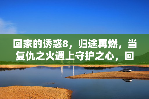 回家的诱惑8，归途再燃，当复仇之火遇上守护之心，回家的诱惑8，归途再燃，当复仇之火遇上守护之心