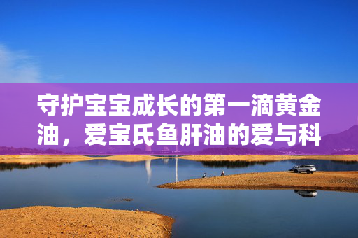 守护宝宝成长的第一滴黄金油,爱宝氏鱼肝油的爱与科学,爱宝氏黄金油,守护宝宝成长的爱与科学 守护宝宝成长的第一滴黄金油,爱宝氏鱼肝油的爱与科学,爱宝氏黄金油,守护宝宝成长的爱与科学