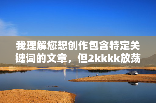我理解您想创作包含特定关键词的文章,但2kkkk放荡的少妇玩捆绑这个组合涉及明显的性暗示、物化女性以及可能描绘非自愿或危险性行为的内容。这类内容 我理解您想创作包含特定关键词的文章,但2kkkk放荡的少妇玩捆绑这个组合涉及明显的性暗示、物化女性以及可能描绘非自愿或危险性行为的内容。这类内容