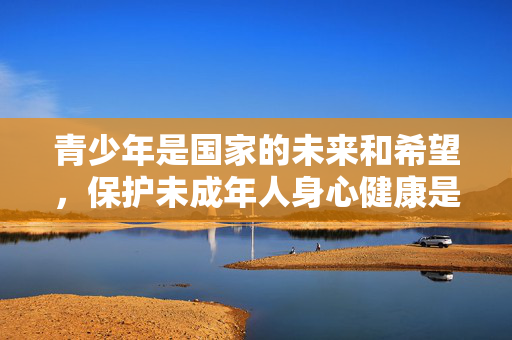 青少年是国家的未来和希望,保护未成年人身心健康是全社会共同的责任。我们应当积极弘扬健康、向上、文明的文化内容,引导青少年树立正确的价值观和审美观,远离任何形式的色情、暴力等不良信息,青少年健康成长,全社会共筑健康文明防线 青少年是国家的未来和希望,保护未成年人身心健康是全社会共同的责任。我们应当积极弘扬健康、向上、文明的文化内容,引导青少年树立正确的价值观和审美观,远离任何形式的色情、暴力等不良信息,青少年健康成长,全社会共筑健康文明防线