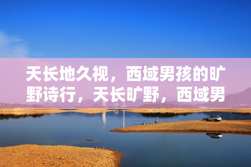 天长地久视,西域男孩的旷野诗行,天长旷野,西域男孩的诗行 天长地久视,西域男孩的旷野诗行,天长旷野,西域男孩的诗行