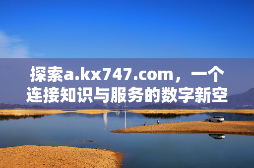 探索a.kx747.com,一个连接知识与服务的数字新空间,a.kx747.com,连接知识与服务的数字新空间 探索a.kx747.com,一个连接知识与服务的数字新空间,a.kx747.com,连接知识与服务的数字新空间