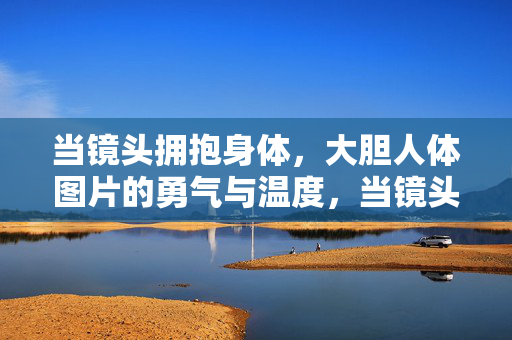 当镜头拥抱身体,大胆人体图片的勇气与温度,当镜头拥抱身体,大胆人体图片的勇气与温度 当镜头拥抱身体,大胆人体图片的勇气与温度,当镜头拥抱身体,大胆人体图片的勇气与温度