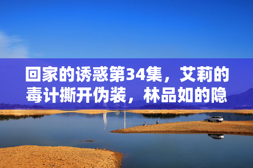 回家的诱惑第34集,艾莉的毒计撕开伪装,林品如的隐忍终将爆发,艾莉毒计撕伪装,林品如隐忍终爆发 回家的诱惑第34集,艾莉的毒计撕开伪装,林品如的隐忍终将爆发,艾莉毒计撕伪装,林品如隐忍终爆发