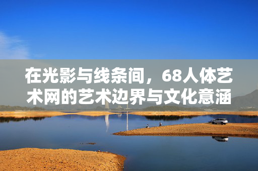 在光影与线条间,68人体艺术网的艺术边界与文化意涵,光影线条间,68人体艺术网的艺术边界与文化意涵 在光影与线条间,68人体艺术网的艺术边界与文化意涵,光影线条间,68人体艺术网的艺术边界与文化意涵
