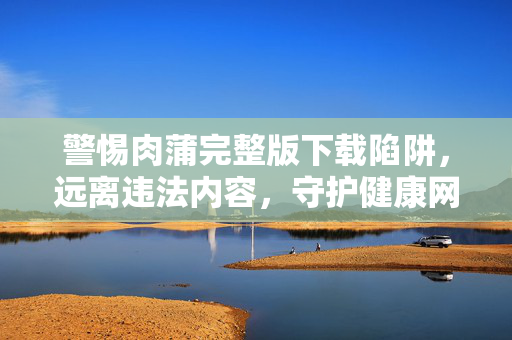 警惕肉蒲完整版下载陷阱，远离违法内容，守护健康网络环境，警惕肉蒲完整版下载陷阱，远离违法内容守护清朗网络