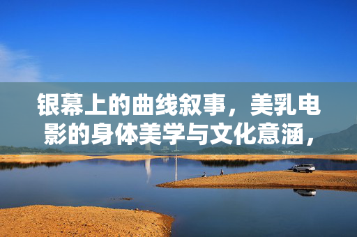 银幕上的曲线叙事,美乳电影的身体美学与文化意涵,银幕曲线叙事,美乳电影的身体美学与文化意涵 银幕上的曲线叙事,美乳电影的身体美学与文化意涵,银幕曲线叙事,美乳电影的身体美学与文化意涵
