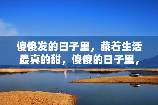 傻傻发的日子里,藏着生活最真的甜,傻傻的日子里,藏着生活本真甜 傻傻发的日子里,藏着生活最真的甜,傻傻的日子里,藏着生活本真甜