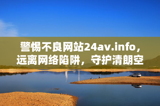 警惕不良网站24av.info,远离网络陷阱,守护清朗空间 警惕不良网站24av.info,远离网络陷阱,守护清朗空间