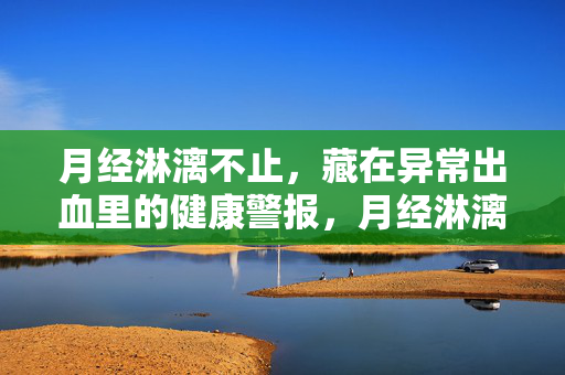 月经淋漓不止,藏在异常出血里的健康警报,月经淋漓不止,异常出血里的健康警报 月经淋漓不止,藏在异常出血里的健康警报,月经淋漓不止,异常出血里的健康警报