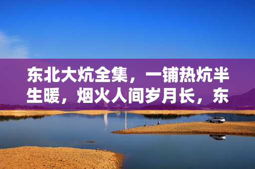 东北大炕全集,一铺热炕半生暖,烟火人间岁月长,东北大炕,半生烟火暖岁月 东北大炕全集,一铺热炕半生暖,烟火人间岁月长,东北大炕,半生烟火暖岁月