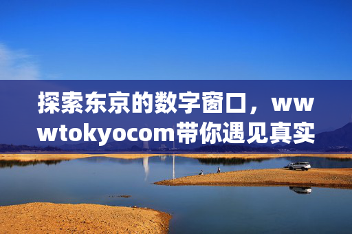 探索东京的数字窗口,wwwtokyocom带你遇见真实的日本,wwwtokyocom,东京数字窗口,遇见真实日本 探索东京的数字窗口,wwwtokyocom带你遇见真实的日本,wwwtokyocom,东京数字窗口,遇见真实日本