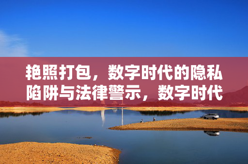 艳照打包,数字时代的隐私陷阱与法律警示,数字时代艳照打包,隐私陷阱与法律警示 艳照打包,数字时代的隐私陷阱与法律警示,数字时代艳照打包,隐私陷阱与法律警示