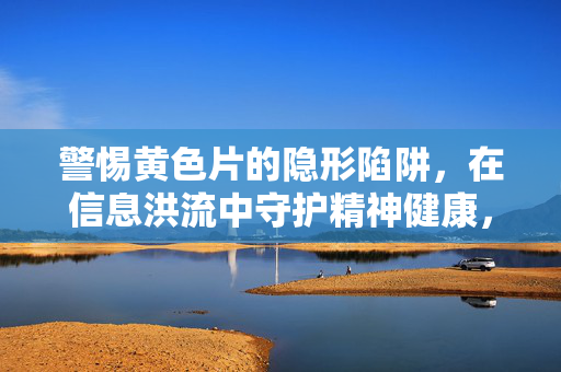 警惕黄色片的隐形陷阱,在信息洪流中守护精神健康,警惕黄色片的隐形陷阱,信息洪流中的精神健康守护 警惕黄色片的隐形陷阱,在信息洪流中守护精神健康,警惕黄色片的隐形陷阱,信息洪流中的精神健康守护