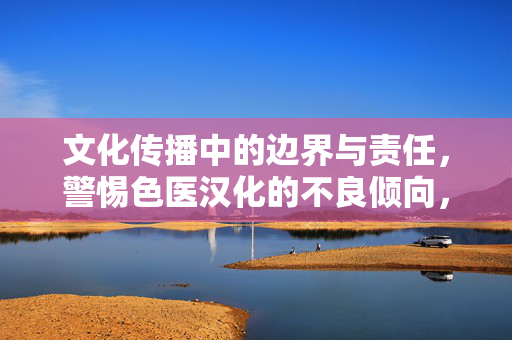 文化传播中的边界与责任，警惕色医汉化的不良倾向，文化传播的边界与责任，警惕色医汉化不良倾向