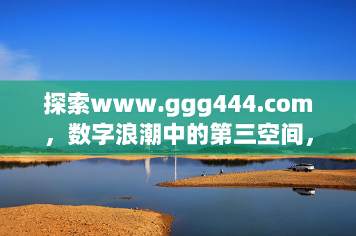 探索www.ggg444.com，数字浪潮中的第三空间，ggg444.com，数字浪潮中的第三空间