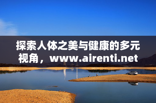 探索人体之美与健康的多元视角，www.airenti.net的启示，多元视角下的人体之美与健康启示——www.airenti.net