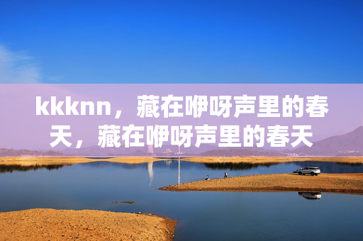 kkknn,藏在咿呀声里的春天,藏在咿呀声里的春天 kkknn,藏在咿呀声里的春天,藏在咿呀声里的春天