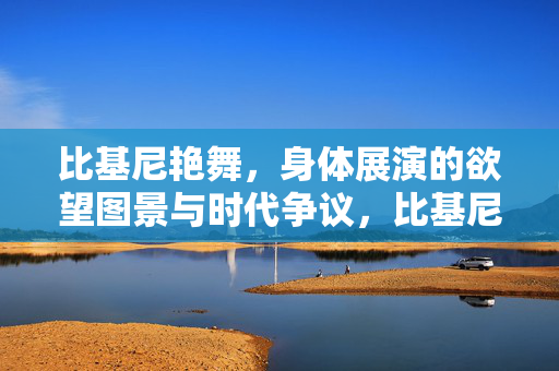 比基尼艳舞,身体展演的欲望图景与时代争议,比基尼艳舞,身体展演的欲望图景与时代争议 比基尼艳舞,身体展演的欲望图景与时代争议,比基尼艳舞,身体展演的欲望图景与时代争议