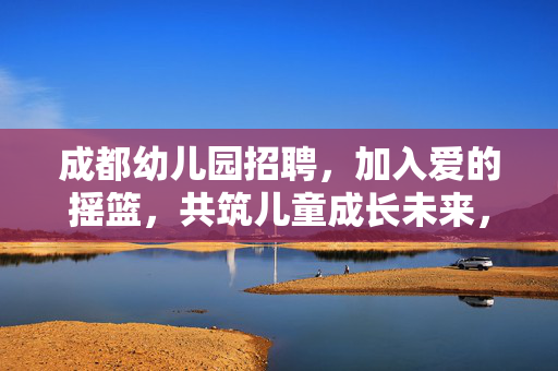 成都幼儿园招聘,加入爱的摇篮,共筑儿童成长未来,成都幼儿园招聘,共筑爱的摇篮,成就儿童未来 成都幼儿园招聘,加入爱的摇篮,共筑儿童成长未来,成都幼儿园招聘,共筑爱的摇篮,成就儿童未来