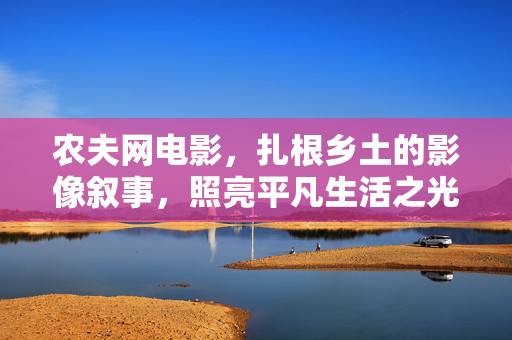 农夫网电影,扎根乡土的影像叙事,照亮平凡生活之光,扎根乡土,光影叙事照见平凡 农夫网电影,扎根乡土的影像叙事,照亮平凡生活之光,扎根乡土,光影叙事照见平凡