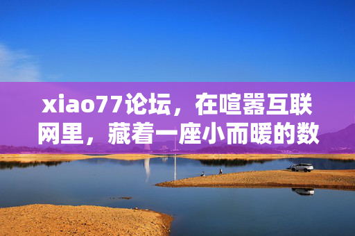 xiao77论坛,在喧嚣互联网里,藏着一座小而暖的数字花园,xiao77论坛,喧嚣互联网里的小而暖数字花园 xiao77论坛,在喧嚣互联网里,藏着一座小而暖的数字花园,xiao77论坛,喧嚣互联网里的小而暖数字花园