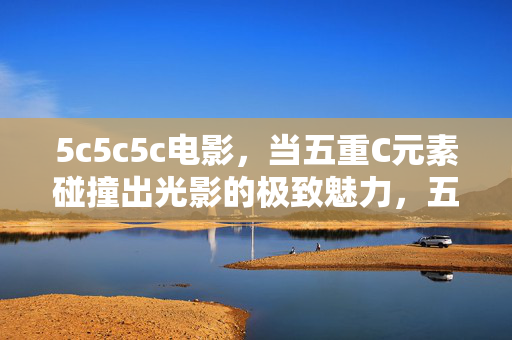 5c5c5c电影,当五重C元素碰撞出光影的极致魅力,五重C元素,光影碰撞的极致魅力 5c5c5c电影,当五重C元素碰撞出光影的极致魅力,五重C元素,光影碰撞的极致魅力