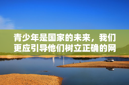青少年是国家的未来,我们更应引导他们树立正确的网络观,培养积极向上的兴趣爱好,如阅读、运动、艺术创作等,通过健康的方式充实生活。成年人也应自觉抵制不良信息,共同维护清朗的网络空间,青少年树立正确网络观 培养健康兴趣守护清朗空间 青少年是国家的未来,我们更应引导他们树立正确的网络观,培养积极向上的兴趣爱好,如阅读、运动、艺术创作等,通过健康的方式充实生活。成年人也应自觉抵制不良信息,共同维护清朗的网络空间,青少年树立正确网络观 培养健康兴趣守护清朗空间