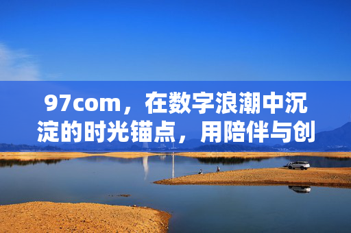 97com,在数字浪潮中沉淀的时光锚点,用陪伴与创新书写时代答卷,97com,数字浪潮中的时光锚点,陪伴创新书时代答卷 97com,在数字浪潮中沉淀的时光锚点,用陪伴与创新书写时代答卷,97com,数字浪潮中的时光锚点,陪伴创新书时代答卷