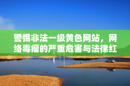 警惕非法一级黄色网站,网络毒瘤的严重危害与法律红线,警惕非法一级黄色网站,网络毒瘤的危害与法律红线 警惕非法一级黄色网站,网络毒瘤的严重危害与法律红线,警惕非法一级黄色网站,网络毒瘤的危害与法律红线
