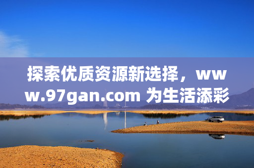 探索优质资源新选择,www.97gan.com 为生活添彩,探索优质资源新选择,www.97gan.com 为生活添彩 探索优质资源新选择,www.97gan.com 为生活添彩,探索优质资源新选择,www.97gan.com 为生活添彩