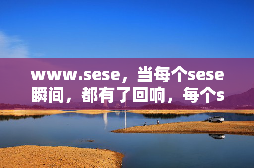 www.sese,当每个sese瞬间,都有了回响,每个sese瞬间,皆有回响 www.sese,当每个sese瞬间,都有了回响,每个sese瞬间,皆有回响