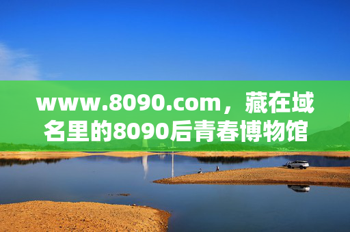 www.8090.com，藏在域名里的8090后青春博物馆，域名里的8090后青春博物馆