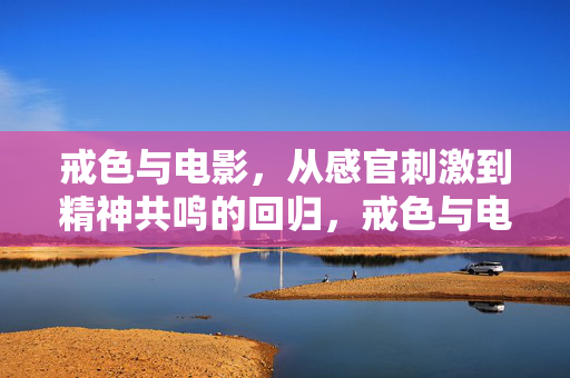 戒色与电影,从感官刺激到精神共鸣的回归,戒色与电影,从感官刺激到精神共鸣的回归 戒色与电影,从感官刺激到精神共鸣的回归,戒色与电影,从感官刺激到精神共鸣的回归