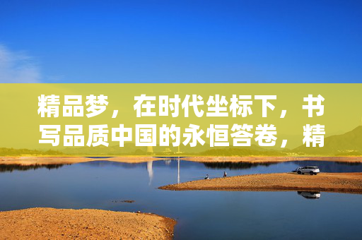 精品梦，在时代坐标下，书写品质中国的永恒答卷，精品梦在时代坐标下铸就品质中国永恒答卷