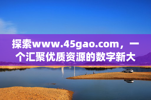 探索www.45gao.com,一个汇聚优质资源的数字新大陆,www.45gao.com,汇聚优质资源的数字新大陆 探索www.45gao.com,一个汇聚优质资源的数字新大陆,www.45gao.com,汇聚优质资源的数字新大陆