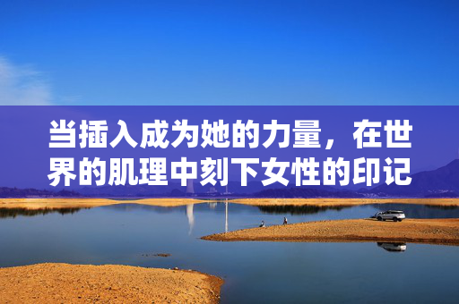 当插入成为她的力量,在世界的肌理中刻下女性的印记,刻入世界肌理,女性的力量印记 当插入成为她的力量,在世界的肌理中刻下女性的印记,刻入世界肌理,女性的力量印记