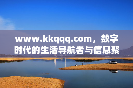 www.kkqqq.com，数字时代的生活导航者与信息聚合站