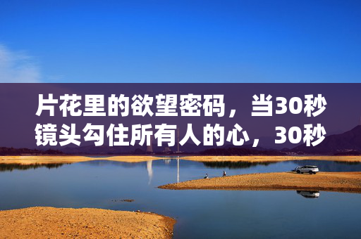 片花里的欲望密码,当30秒镜头勾住所有人的心,30秒片花,欲望密码勾住所有人的心 片花里的欲望密码,当30秒镜头勾住所有人的心,30秒片花,欲望密码勾住所有人的心