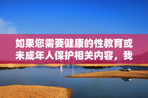 如果您需要健康的性教育或未成年人保护相关内容,我可以为您提供以下方向,健康的性教育与未成年人保护方向 如果您需要健康的性教育或未成年人保护相关内容,我可以为您提供以下方向,健康的性教育与未成年人保护方向