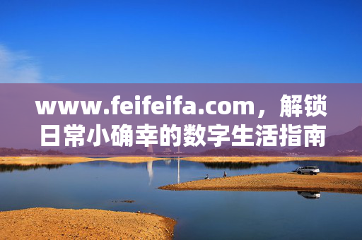 www.feifeifa.com,解锁日常小确幸的数字生活指南,解锁日常小确幸的数字生活指南 www.feifeifa.com,解锁日常小确幸的数字生活指南,解锁日常小确幸的数字生活指南