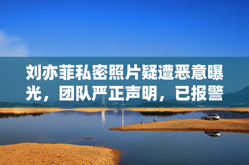 刘亦菲私密照片疑遭恶意曝光,团队严正声明,已报警处理,坚决维权,刘亦菲团队回应私密照疑遭恶意曝光,已报警坚决维权 刘亦菲私密照片疑遭恶意曝光,团队严正声明,已报警处理,坚决维权,刘亦菲团队回应私密照疑遭恶意曝光,已报警坚决维权