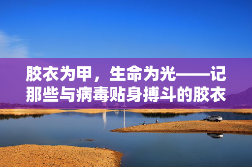 胶衣为甲,生命为光——记那些与病毒贴身搏斗的胶衣护士,胶衣为甲,生命为光 胶衣为甲,生命为光——记那些与病毒贴身搏斗的胶衣护士,胶衣为甲,生命为光